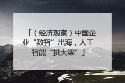 （经济观察）中国企业“数智”出海，人工智能“挑大梁”