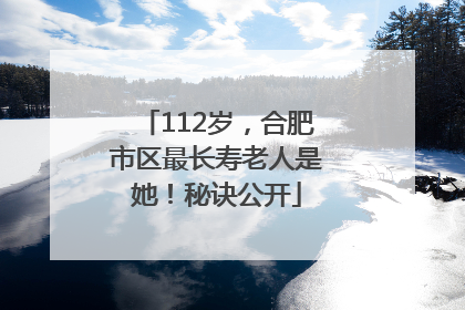 112岁，合肥市区最长寿老人是她！秘诀公开