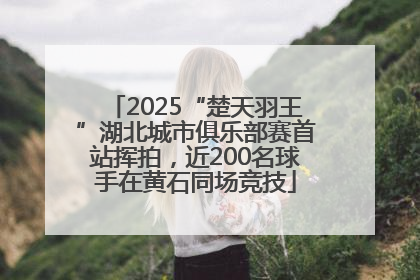 2025“楚天羽王”湖北城市俱乐部赛首站挥拍，近200名球手在黄石同场竞技