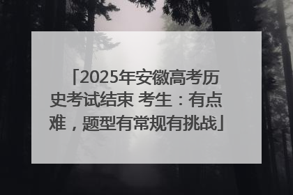 2025年安徽高考历史考试结束 考生：有点难，题型有常规有挑战