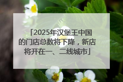 2025年汉堡王中国的门店总数将下降，新店将开在一、二线城市