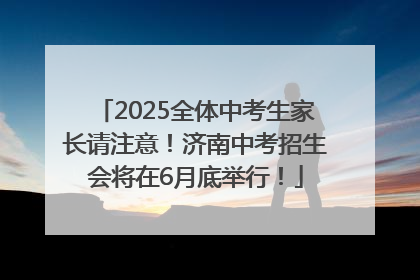 2025全体中考生家长请注意！济南中考招生会将在6月底举行！