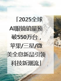 2025全球AI眼镜销量预破550万台，苹果/三星/微美全息新品引领科技新潮流