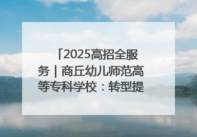 2025高招全服务｜商丘幼儿师范高等专科学校：转型提质谋发展 全力推进高水平综合性应用型高等专科学校建设