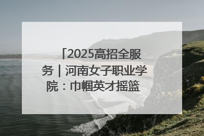 2025高招全服务｜河南女子职业学院：巾帼英才摇篮 职教创新高地