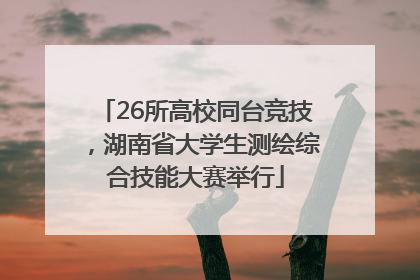 26所高校同台竞技，湖南省大学生测绘综合技能大赛举行
