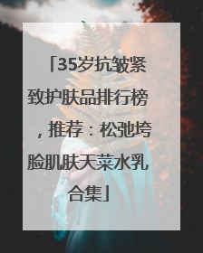 35岁抗皱紧致护肤品排行榜，推荐：松弛垮脸肌肤天菜水乳合集