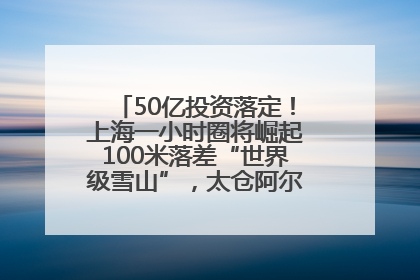 50亿投资落定！上海一小时圈将崛起100米落差“世界级雪山”，太仓阿尔卑斯二期重磅开工