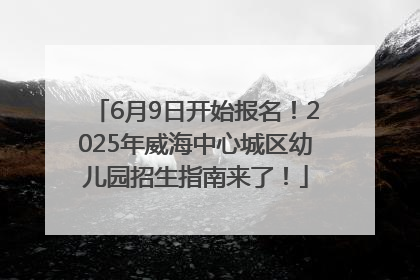 6月9日开始报名！2025年威海中心城区幼儿园招生指南来了！