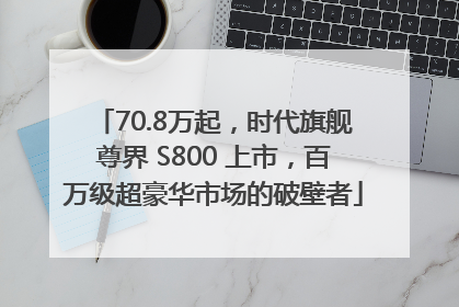70.8万起，时代旗舰尊界 S800 上市，百万级超豪华市场的破壁者
