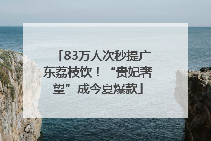 83万人次秒提广东荔枝饮！“贵妃奢望”成今夏爆款