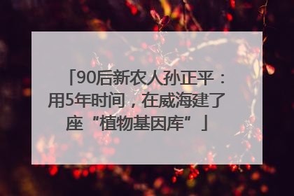 90后新农人孙正平：用5年时间，在威海建了座“植物基因库”